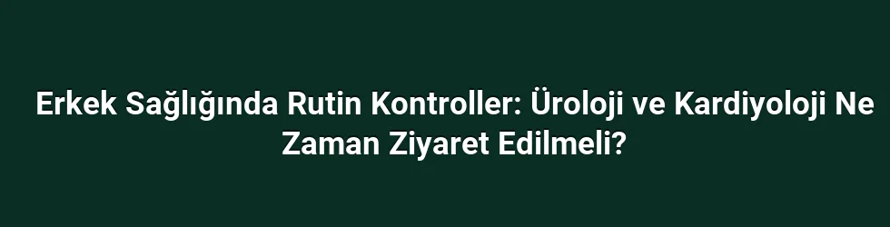 Erkek Sağlığında Rutin Kontroller: Üroloji ve Kardiyoloji Ne Zaman Ziyaret Edilmeli?