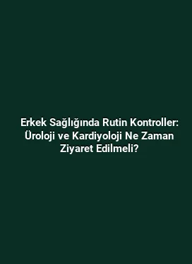 Erkek Sağlığında Rutin Kontroller: Üroloji ve Kardiyoloji Ne Zaman Ziyaret Edilmeli?