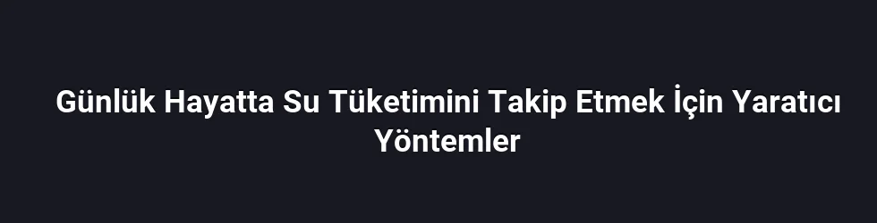 Günlük Hayatta Su Tüketimini Takip Etmek İçin Yaratıcı Yöntemler
