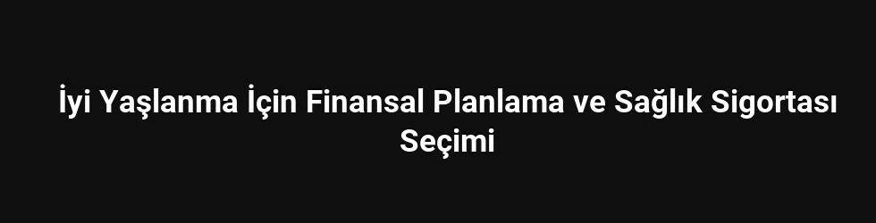 İyi Yaşlanma İçin Finansal Planlama ve Sağlık Sigortası Seçimi