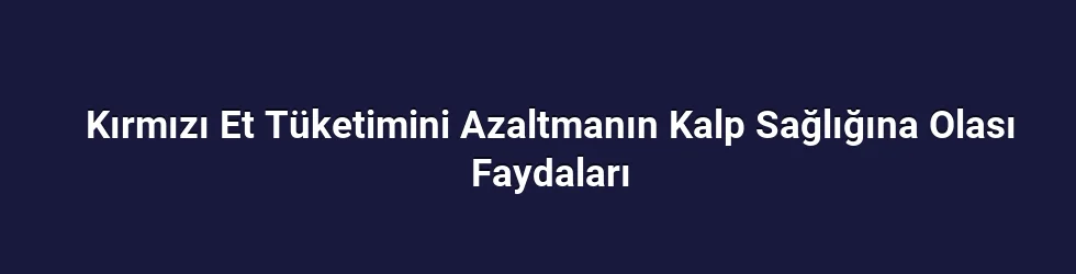 Kırmızı Et Tüketimini Azaltmanın Kalp Sağlığına Olası Faydaları
