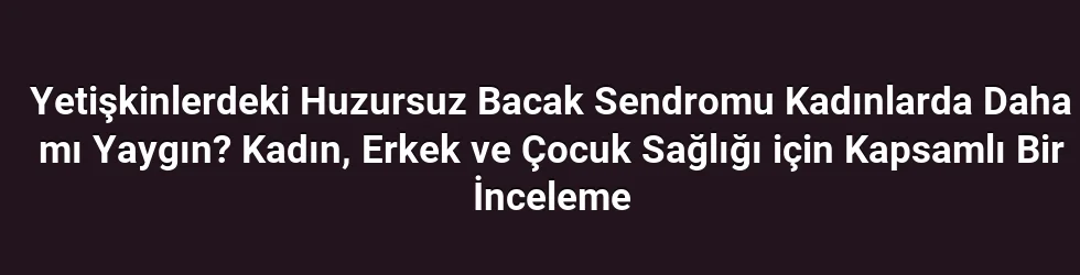 Yetişkinlerdeki Huzursuz Bacak Sendromu Kadınlarda Daha mı Yaygın? Kadın, Erkek ve Çocuk Sağlığı için Kapsamlı Bir İnceleme