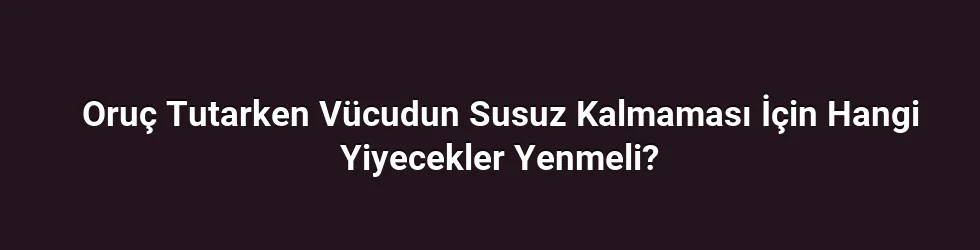 Oruç Tutarken Vücudun Susuz Kalmaması İçin Hangi Yiyecekler Yenmeli?