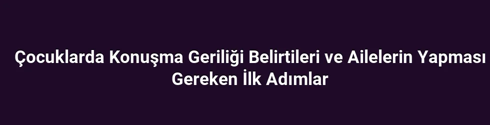 Çocuklarda Konuşma Geriliği Belirtileri ve Ailelerin Yapması Gereken İlk Adımlar