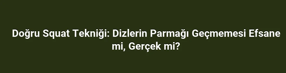 Doğru Squat Tekniği: Dizlerin Parmağı Geçmemesi Efsane mi, Gerçek mi?