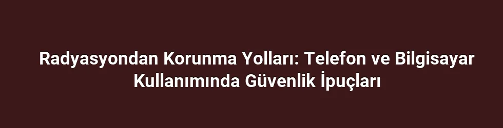 Radyasyondan Korunma Yolları: Telefon ve Bilgisayar Kullanımında Güvenlik İpuçları