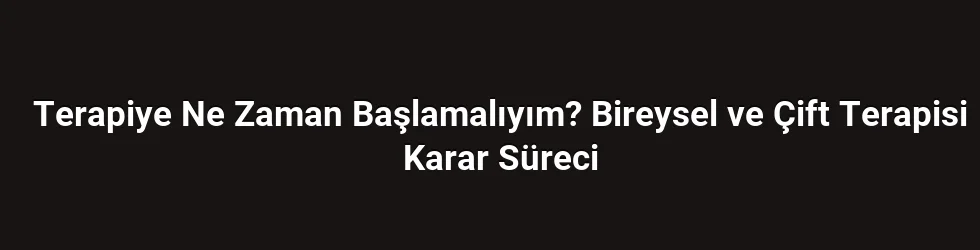 Terapiye Ne Zaman Başlamalıyım? Bireysel ve Çift Terapisi Karar Süreci