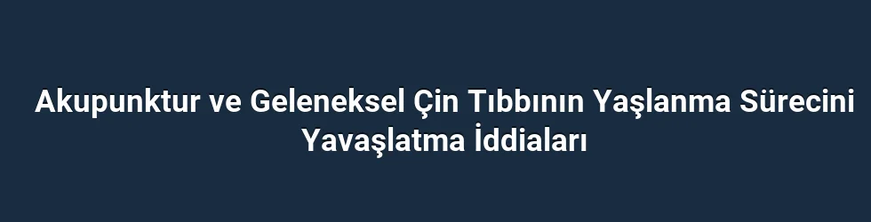 Akupunktur ve Geleneksel Çin Tıbbının Yaşlanma Sürecini Yavaşlatma İddiaları