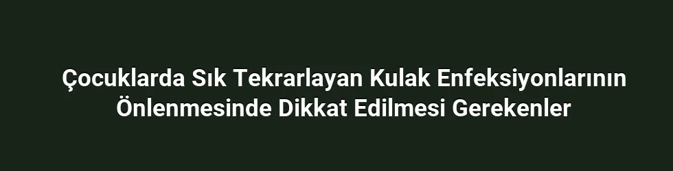 Çocuklarda Sık Tekrarlayan Kulak Enfeksiyonlarının Önlenmesinde Dikkat Edilmesi Gerekenler