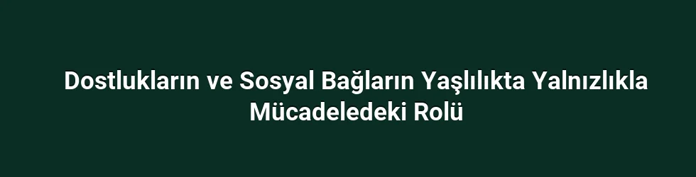 Dostlukların ve Sosyal Bağların Yaşlılıkta Yalnızlıkla Mücadeledeki Rolü