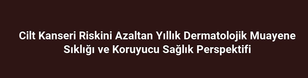 Cilt Kanseri Riskini Azaltan Yıllık Dermatolojik Muayene Sıklığı ve Koruyucu Sağlık Perspektifi
