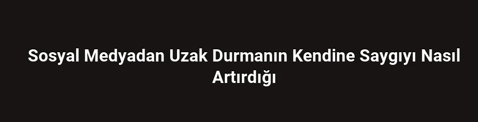 Sosyal Medyadan Uzak Durmanın Kendine Saygıyı Nasıl Artırdığı