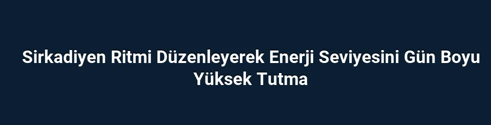 Sirkadiyen Ritmi Düzenleyerek Enerji Seviyesini Gün Boyu Yüksek Tutma