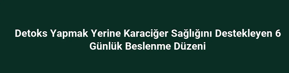 Detoks Yapmak Yerine Karaciğer Sağlığını Destekleyen 6 Günlük Beslenme Düzeni