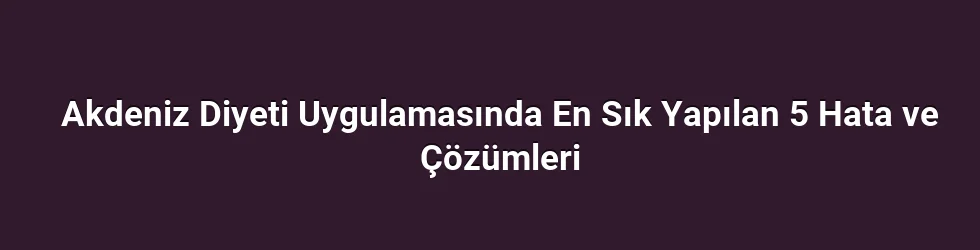 Akdeniz Diyeti Uygulamasında En Sık Yapılan 5 Hata ve Çözümleri