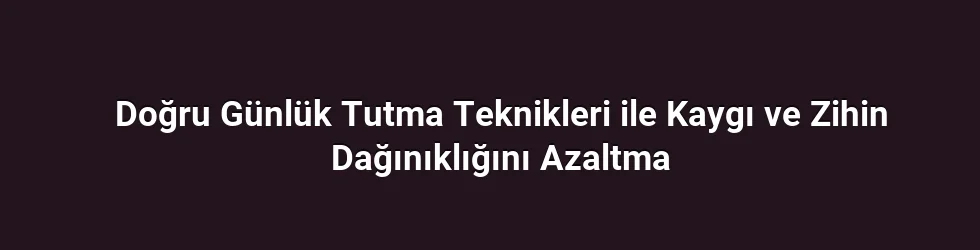 Doğru Günlük Tutma Teknikleri ile Kaygı ve Zihin Dağınıklığını Azaltma