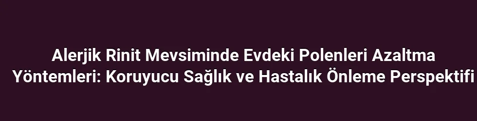 Alerjik Rinit Mevsiminde Evdeki Polenleri Azaltma Yöntemleri: Koruyucu Sağlık ve Hastalık Önleme Perspektifi