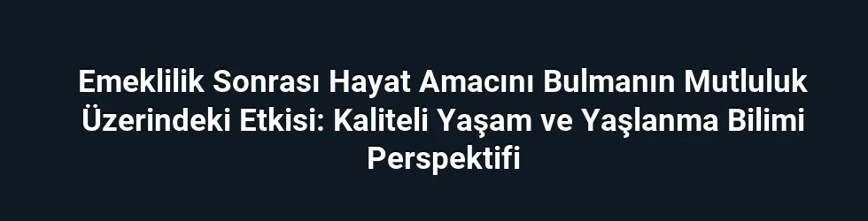 Emeklilik Sonrası Hayat Amacını Bulmanın Mutluluk Üzerindeki Etkisi: Kaliteli Yaşam ve Yaşlanma Bilimi Perspektifi
