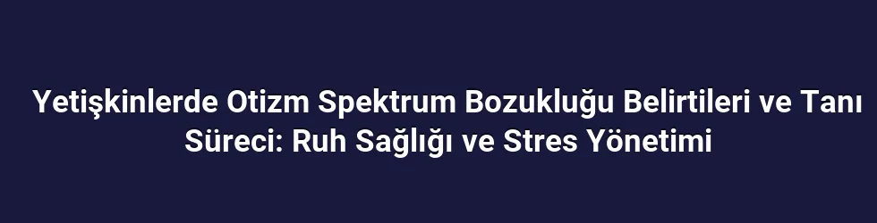 Yetişkinlerde Otizm Spektrum Bozukluğu Belirtileri ve Tanı Süreci: Ruh Sağlığı ve Stres Yönetimi