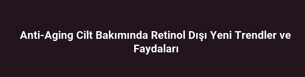 Anti-Aging Cilt Bakımında Retinol Dışı Yeni Trendler ve Faydaları