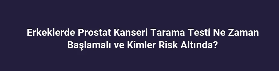 Erkeklerde Prostat Kanseri Tarama Testi Ne Zaman Başlamalı ve Kimler Risk Altında?