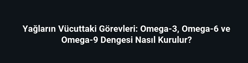 Yağların Vücuttaki Görevleri: Omega-3, Omega-6 ve Omega-9 Dengesi Nasıl Kurulur?