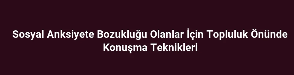 Sosyal Anksiyete Bozukluğu Olanlar İçin Topluluk Önünde Konuşma Teknikleri