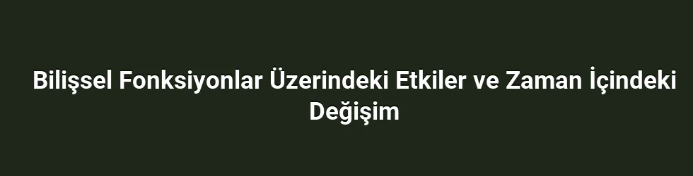 Bilişsel Fonksiyonlar Üzerindeki Etkiler ve Zaman İçindeki Değişim