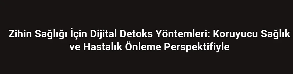 Zihin Sağlığı İçin Dijital Detoks Yöntemleri: Koruyucu Sağlık ve Hastalık Önleme Perspektifiyle