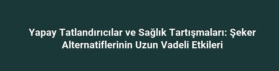 Yapay Tatlandırıcılar ve Sağlık Tartışmaları: Şeker Alternatiflerinin Uzun Vadeli Etkileri