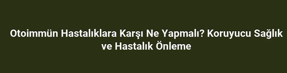 Otoimmün Hastalıklara Karşı Ne Yapmalı? Koruyucu Sağlık ve Hastalık Önleme