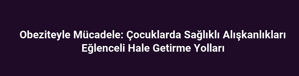 Obeziteyle Mücadele: Çocuklarda Sağlıklı Alışkanlıkları Eğlenceli Hale Getirme Yolları