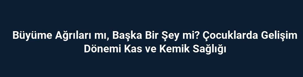 Büyüme Ağrıları mı, Başka Bir Şey mi? Çocuklarda Gelişim Dönemi Kas ve Kemik Sağlığı