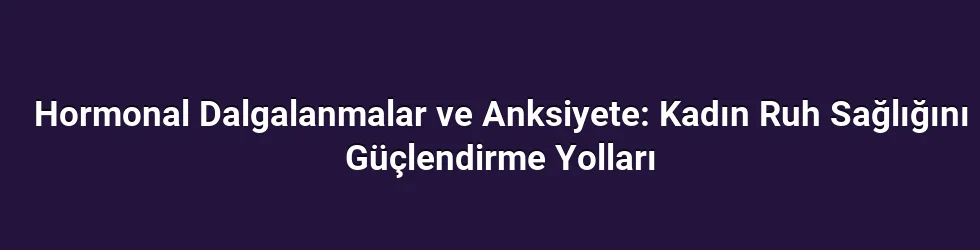 Hormonal Dalgalanmalar ve Anksiyete: Kadın Ruh Sağlığını Güçlendirme Yolları