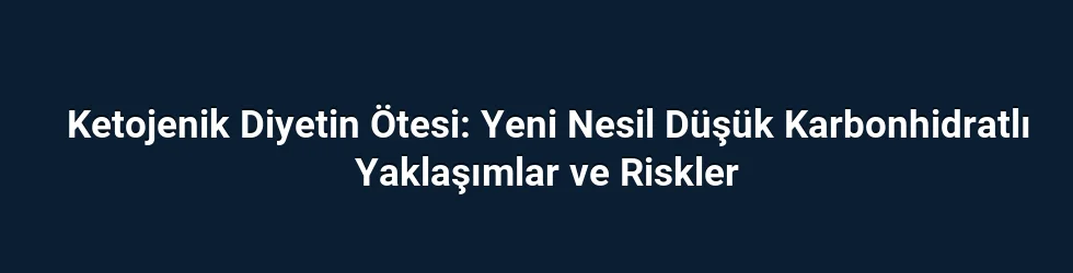 Ketojenik Diyetin Ötesi: Yeni Nesil Düşük Karbonhidratlı Yaklaşımlar ve Riskler