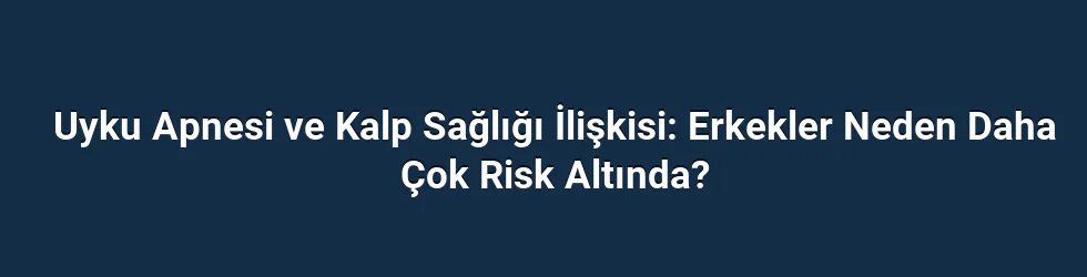 Uyku Apnesi ve Kalp Sağlığı İlişkisi: Erkekler Neden Daha Çok Risk Altında?