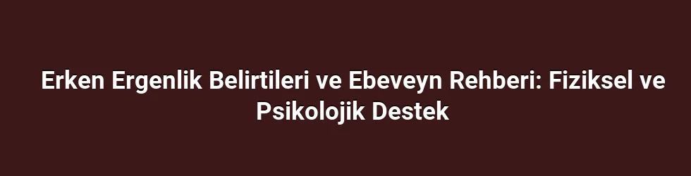 Erken Ergenlik Belirtileri ve Ebeveyn Rehberi: Fiziksel ve Psikolojik Destek