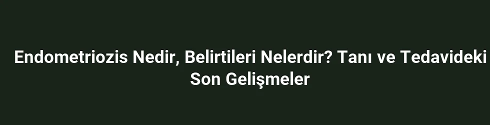 Endometriozis Nedir, Belirtileri Nelerdir? Tanı ve Tedavideki Son Gelişmeler