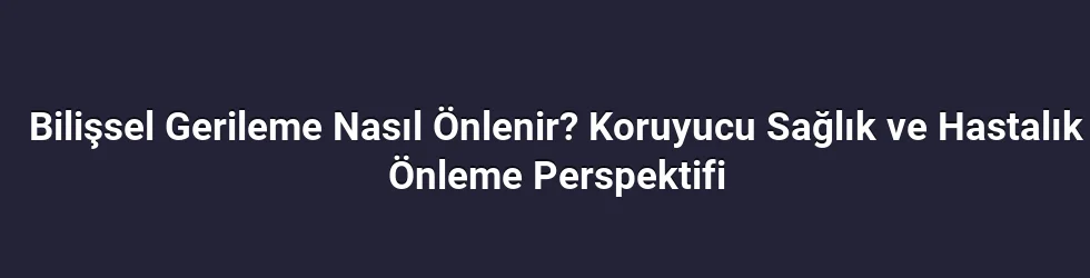 Bilişsel Gerileme Nasıl Önlenir? Koruyucu Sağlık ve Hastalık Önleme Perspektifi