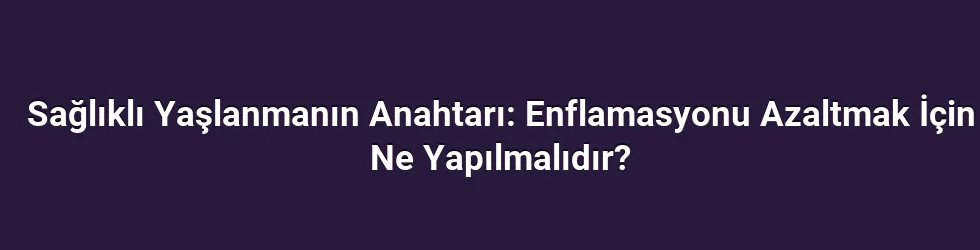 Sağlıklı Yaşlanmanın Anahtarı: Enflamasyonu Azaltmak İçin Ne Yapılmalıdır?