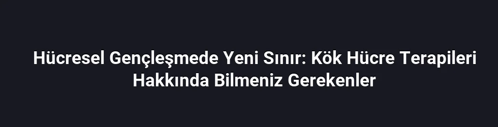 Hücresel Gençleşmede Yeni Sınır: Kök Hücre Terapileri Hakkında Bilmeniz Gerekenler