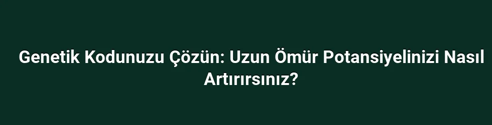 Genetik Kodunuzu Çözün: Uzun Ömür Potansiyelinizi Nasıl Artırırsınız?