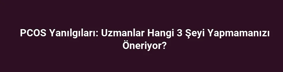 PCOS Yanılgıları: Uzmanlar Hangi 3 Şeyi Yapmamanızı Öneriyor?
