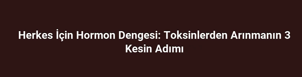 Herkes İçin Hormon Dengesi: Toksinlerden Arınmanın 3 Kesin Adımı