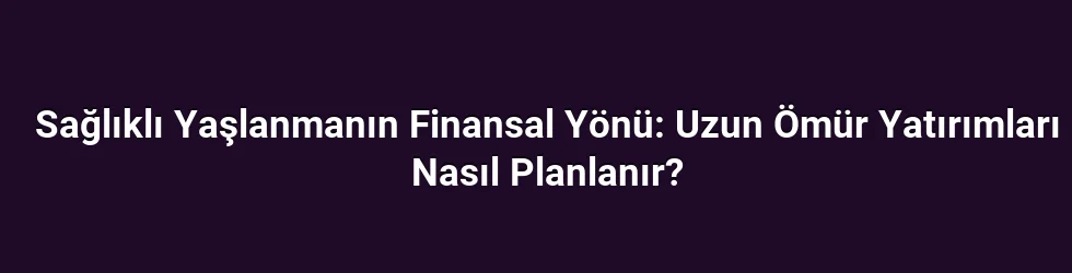 Sağlıklı Yaşlanmanın Finansal Yönü: Uzun Ömür Yatırımları Nasıl Planlanır?