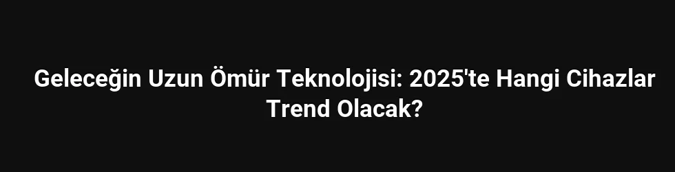 Geleceğin Uzun Ömür Teknolojisi: 2025'te Hangi Cihazlar Trend Olacak?