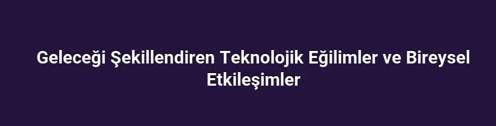 Geleceği Şekillendiren Teknolojik Eğilimler ve Bireysel Etkileşimler