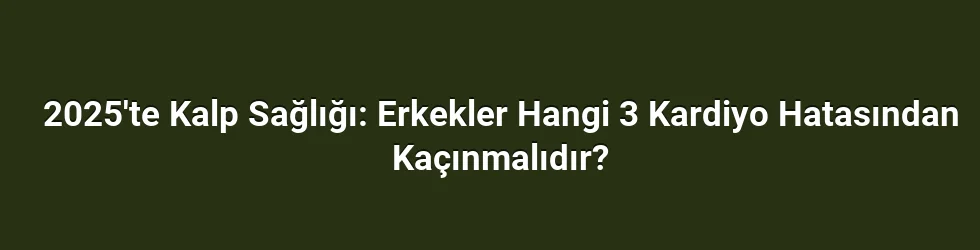 2025'te Kalp Sağlığı: Erkekler Hangi 3 Kardiyo Hatasından Kaçınmalıdır?