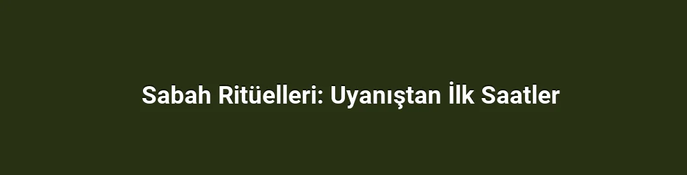 Sabah Ritüelleri: Uyanıştan İlk Saatler