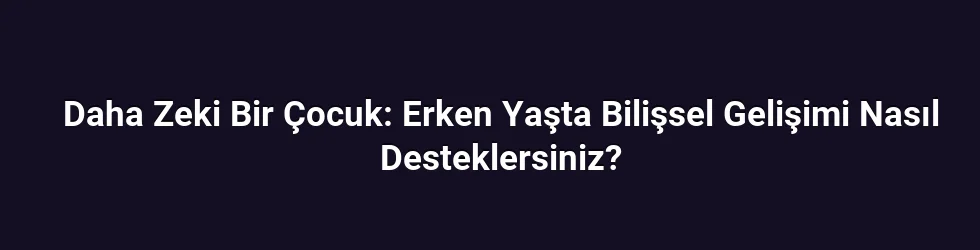 Daha Zeki Bir Çocuk: Erken Yaşta Bilişsel Gelişimi Nasıl Desteklersiniz?